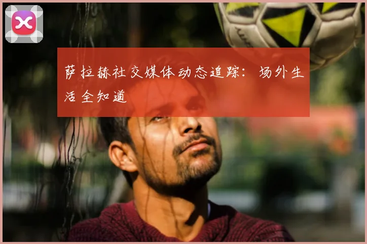 萨拉赫社交媒体动态追踪:场外生活全知道