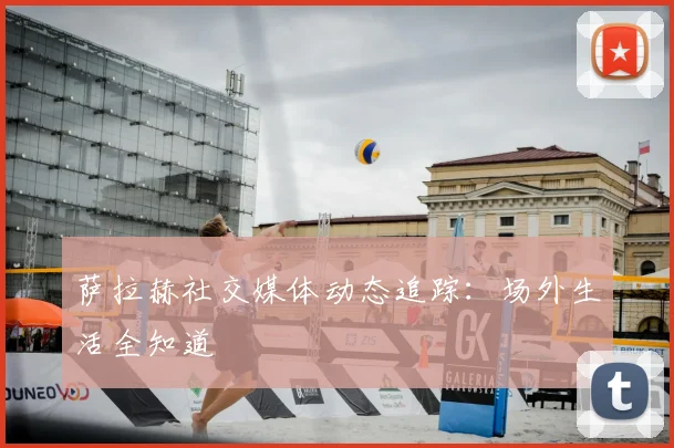 萨拉赫社交媒体动态追踪:场外生活全知道